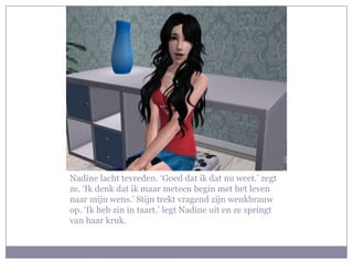 Nadine lacht tevreden. ‘Goed dat ik dat nu weet.’ zegt
ze. ‘Ik denk dat ik maar meteen begin met het leven
naar mijn wens.’ Stijn trekt vragend zijn wenkbrauw
op. ‘Ik heb zin in taart.’ legt Nadine uit en ze springt
van haar kruk.
 