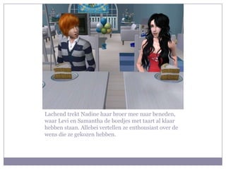 Lachend trekt Nadine haar broer mee naar beneden,
waar Levi en Samantha de bordjes met taart al klaar
hebben staan. Allebei vertellen ze enthousiast over de
wens die ze gekozen hebben.
 