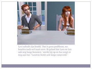 Levi schudt zijn hoofd. ‘Dat is geen probleem, we
houden toch wel taart over. Ik geloof dat Lars en Lex
ook nog langs kwamen.’ merkt hij op en Isa voegt er
nog aan toe: ‘Laurens komt ook langs vanavond.’
 