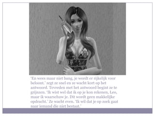 ‘En wees maar niet bang, je wordt er rijkelijk voor
beloont.’ zegt ze snel en ze wacht kort op het
antwoord. Tevreden met het antwoord begint ze te
grijnzen. ‘Ik wist wel dat ik op je kon rekenen, Leo,
maar ik waarschuw je. Dit wordt geen makkelijke
opdracht.’ Ze wacht even. ‘Ik wil dat je op zoek gaat
naar iemand die niet bestaat.’
 