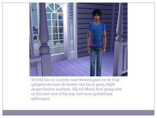 Terwijl Isa en Laurens naar binnen gaan en de trap
oplopen om naar de kamer van Isa te gaan, blijft
Jasper buiten wachten. Hij wil Maria heel graag zien
en hij weet niet of hij nog veel meer geduld kan
opbrengen.
 