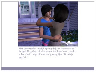 Met twee treden tegelijk springt hij van de veranda af.
Dolgelukkig slaat hij zijn armen om haar heen. ‘Hallo
schoonheid.’ zegt hij met een grote grijns. ‘Ik heb je
gemist.’
 