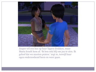 Jasper wil een kus op haar lippen drukken, maar
Maria houdt hem af. ‘Ik ben ook blij om jou te zien. Ik
geloof dat we moeten praten.’ zegt ze, terwijl haar
ogen onderzoekend heen en weer gaan.
 