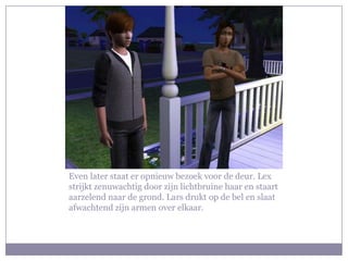 Even later staat er opnieuw bezoek voor de deur. Lex
strijkt zenuwachtig door zijn lichtbruine haar en staart
aarzelend naar de grond. Lars drukt op de bel en slaat
afwachtend zijn armen over elkaar.
 