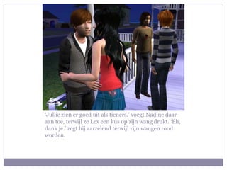 ‘Jullie zien er goed uit als tieners.’ voegt Nadine daar
aan toe, terwijl ze Lex een kus op zijn wang drukt. ‘Eh,
dank je.’ zegt hij aarzelend terwijl zijn wangen rood
worden.
 