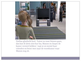 Nadine glimlacht kort. ‘Laten we naar binnen gaan,
dan kan ik laten zien hoe Isa, Manon en Jasper de
kamer versiert hebben.’ zegt ze en neemt haar
vrienden en broer mee naar de woonkamer waar
Manon nog zit.
 