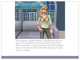 ‘Hoi jongens, nog gefeliciteerd.’ zegt Manon met een
grijns. Ze aarzelt kort. ‘Hoe is het met Lucas? Is hij
thuis vanavond?’ vraagt ze hoopvol. Van zijn broertjes
kan ze vast wel wat meer informatie krijgen over zijn
nieuwe vriendin.
 