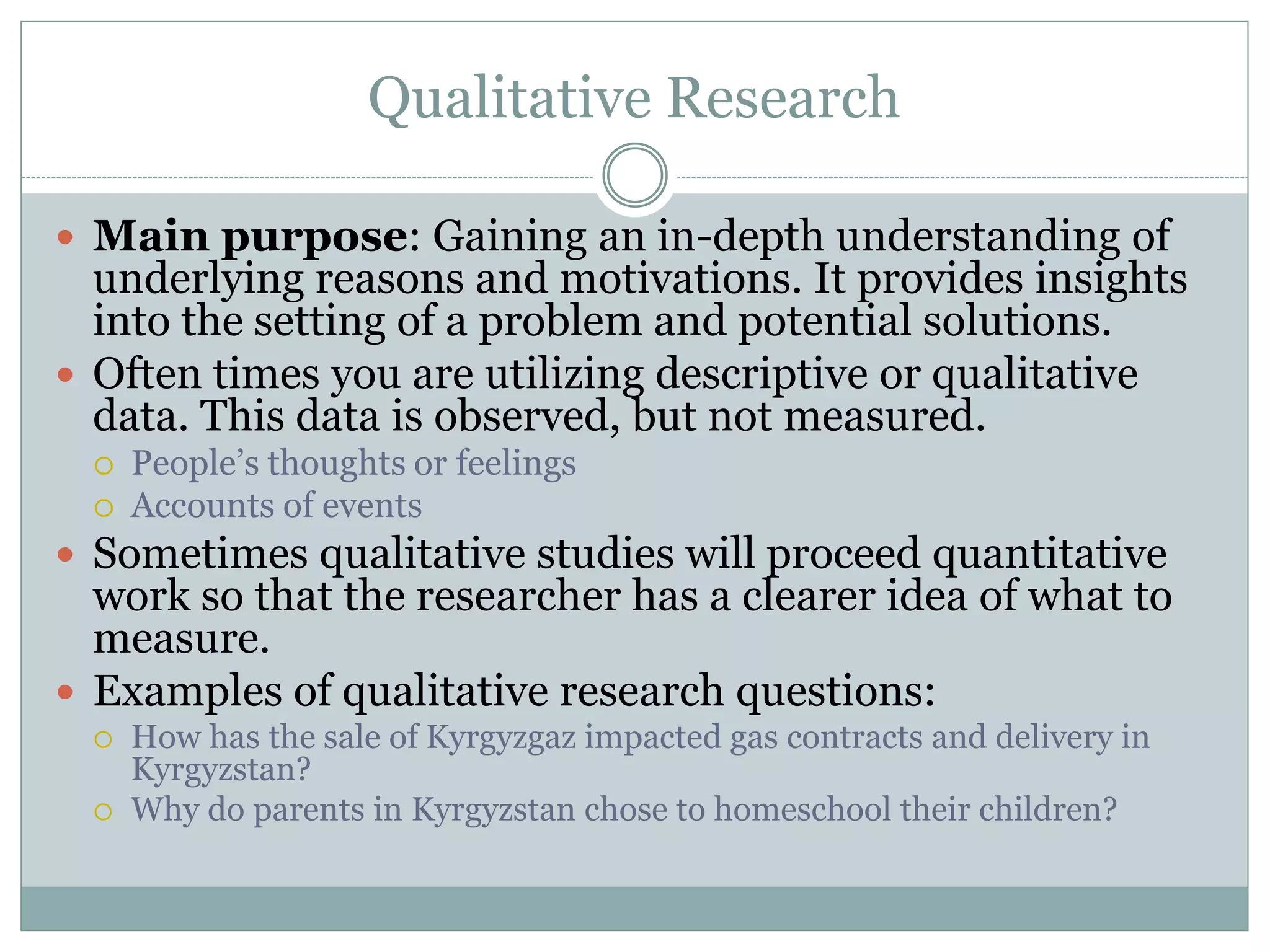 Qualitative Research
 Main purpose: Gaining an in-depth understanding of
underlying reasons and motivations. It provides insights
into the setting of a problem and potential solutions.
 Often times you are utilizing descriptive or qualitative
data. This data is observed, but not measured.
 People’s thoughts or feelings
 Accounts of events
 Sometimes qualitative studies will proceed quantitative
work so that the researcher has a clearer idea of what to
measure.
 Examples of qualitative research questions:
 How has the sale of Kyrgyzgaz impacted gas contracts and delivery in
Kyrgyzstan?
 Why do parents in Kyrgyzstan chose to homeschool their children?
 
