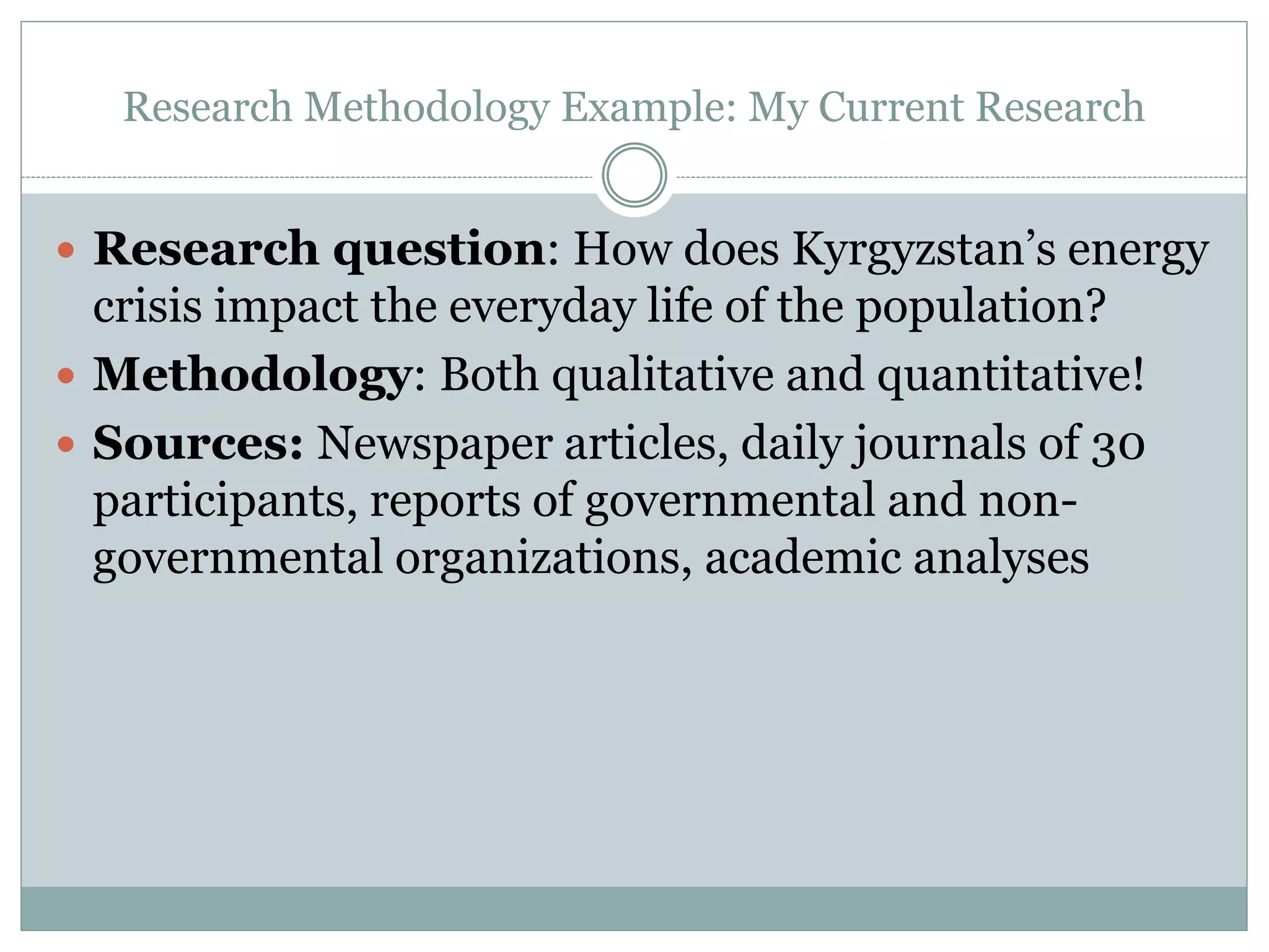 Research Methodology Example: My Current Research
 Research question: How does Kyrgyzstan’s energy
crisis impact the everyday life of the population?
 Methodology: Both qualitative and quantitative!
 Sources: Newspaper articles, daily journals of 30
participants, reports of governmental and non-
governmental organizations, academic analyses
 