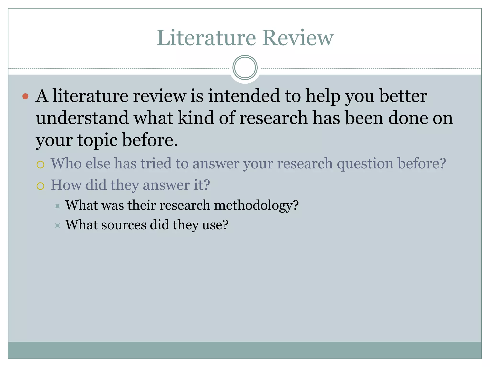 Literature Review
 A literature review is intended to help you better
understand what kind of research has been done on
your topic before.
 Who else has tried to answer your research question before?
 How did they answer it?
 What was their research methodology?
 What sources did they use?
 
