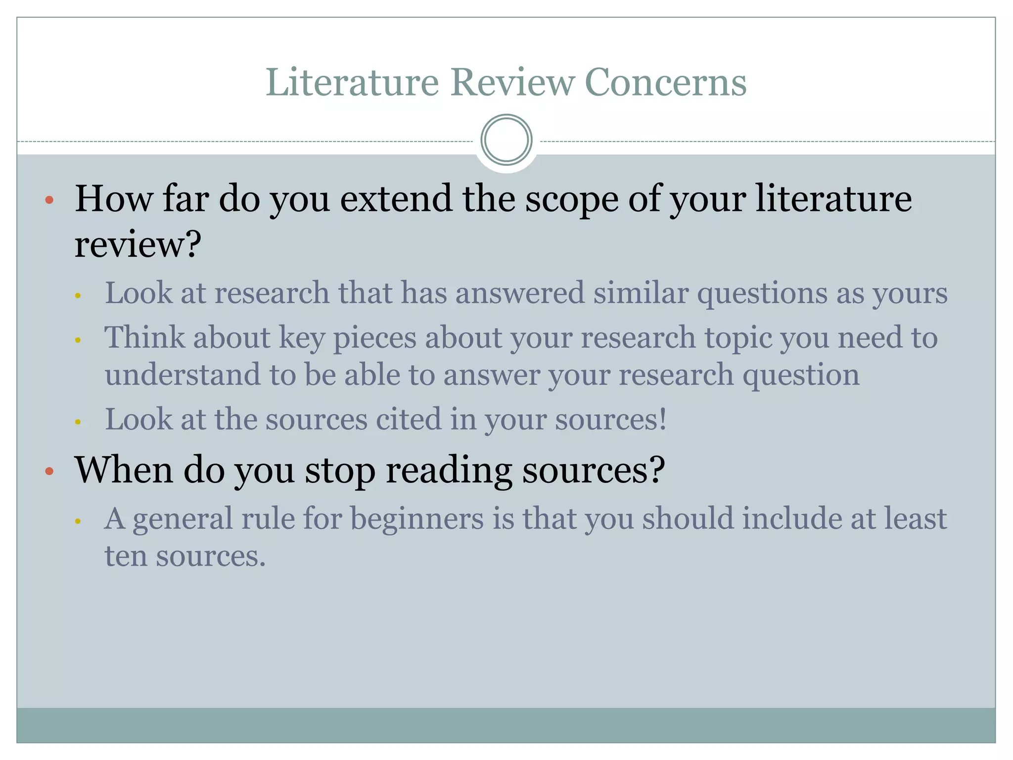 Literature Review Concerns
• How far do you extend the scope of your literature
review?
• Look at research that has answered similar questions as yours
• Think about key pieces about your research topic you need to
understand to be able to answer your research question
• Look at the sources cited in your sources!
• When do you stop reading sources?
• A general rule for beginners is that you should include at least
ten sources.
 