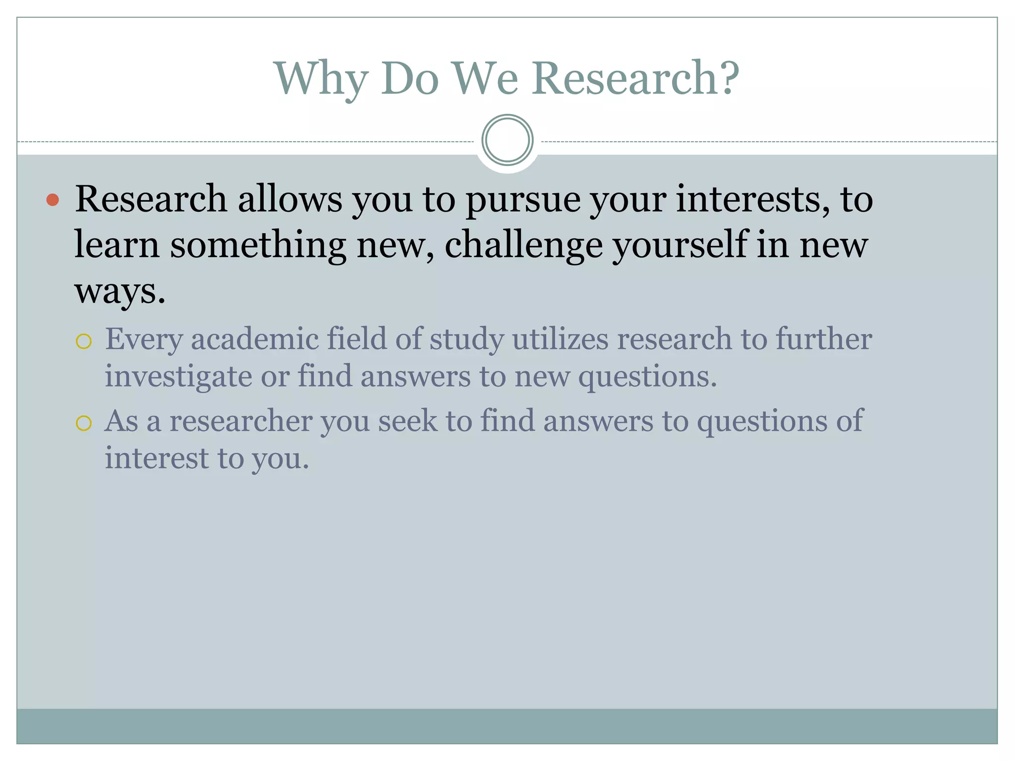Why Do We Research?
 Research allows you to pursue your interests, to
learn something new, challenge yourself in new
ways.
 Every academic field of study utilizes research to further
investigate or find answers to new questions.
 As a researcher you seek to find answers to questions of
interest to you.
 