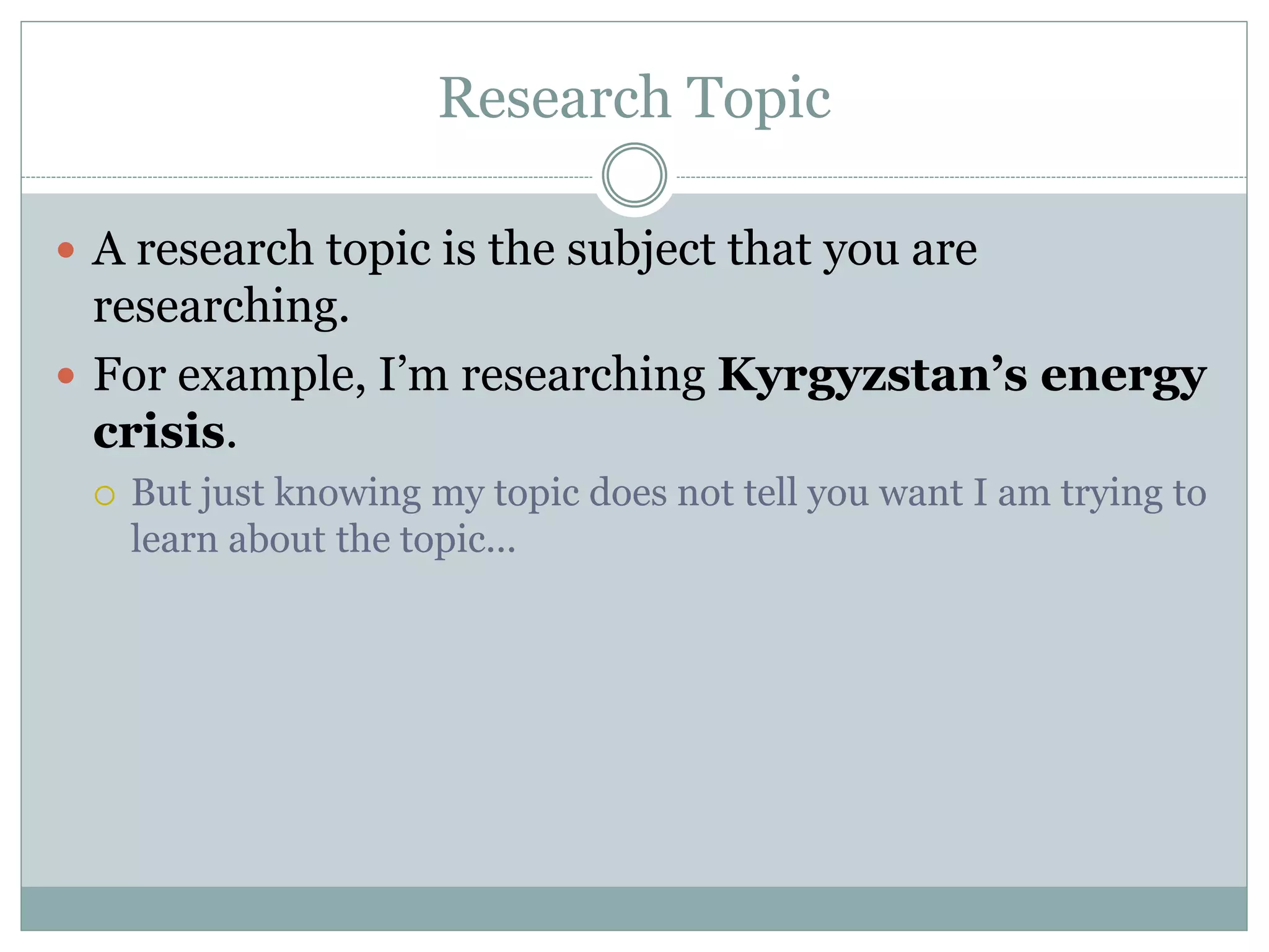 Research Topic
 A research topic is the subject that you are
researching.
 For example, I’m researching Kyrgyzstan’s energy
crisis.
 But just knowing my topic does not tell you want I am trying to
learn about the topic...
 