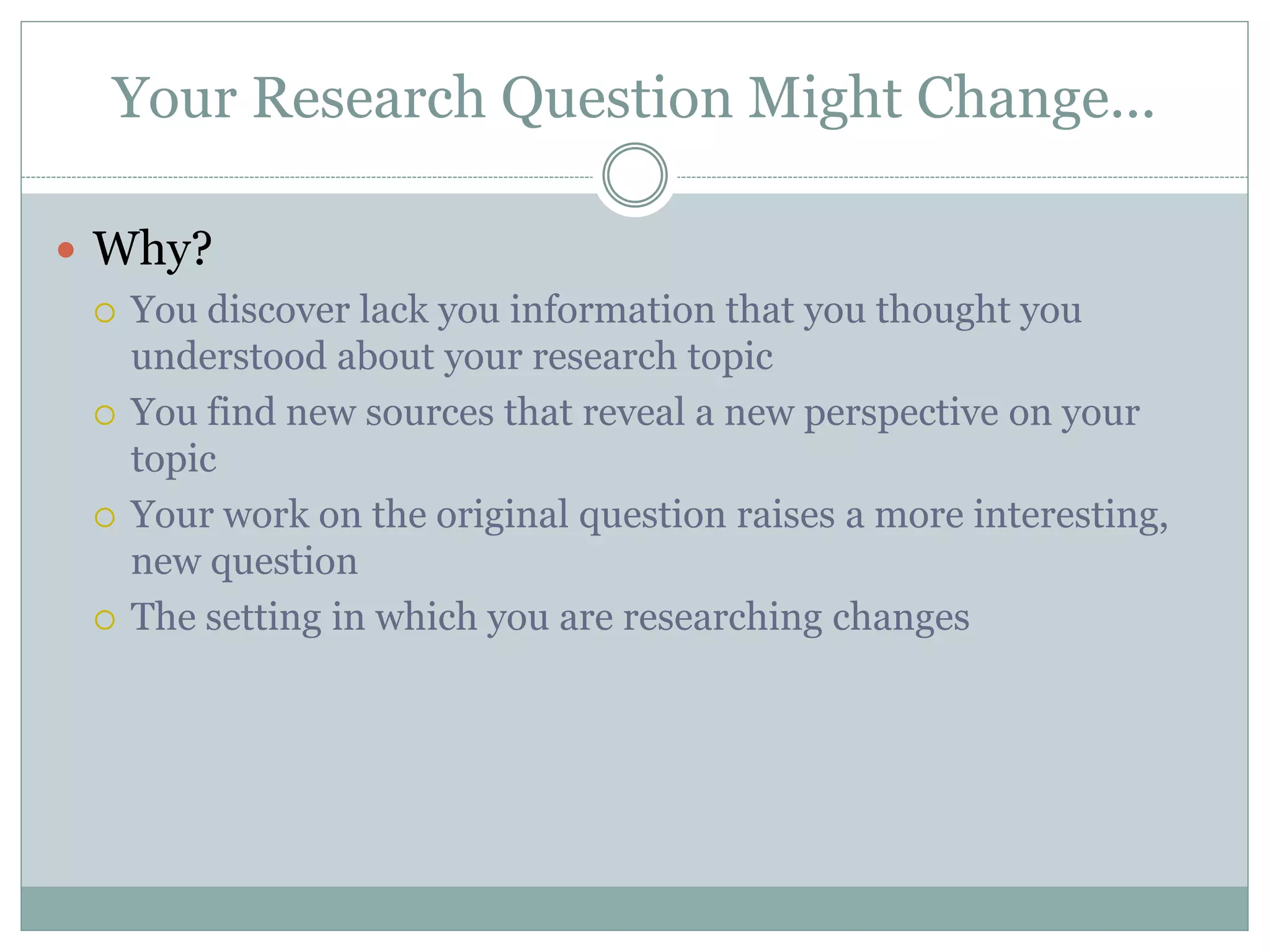 Your Research Question Might Change...
 Why?
 You discover lack you information that you thought you
understood about your research topic
 You find new sources that reveal a new perspective on your
topic
 Your work on the original question raises a more interesting,
new question
 The setting in which you are researching changes
 