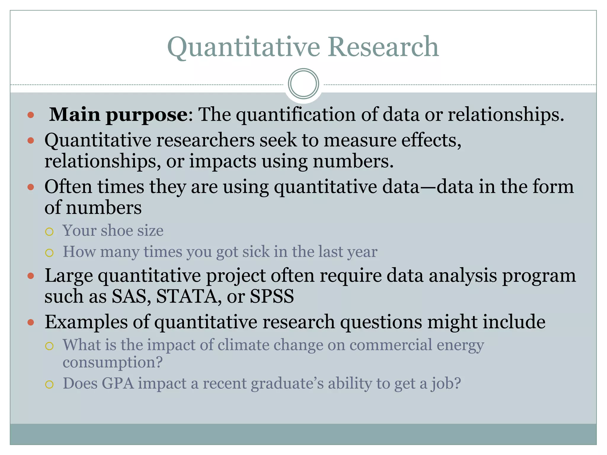 Quantitative Research
 Main purpose: The quantification of data or relationships.
 Quantitative researchers seek to measure effects,
relationships, or impacts using numbers.
 Often times they are using quantitative data—data in the form
of numbers
 Your shoe size
 How many times you got sick in the last year
 Large quantitative project often require data analysis program
such as SAS, STATA, or SPSS
 Examples of quantitative research questions might include
 What is the impact of climate change on commercial energy
consumption?
 Does GPA impact a recent graduate’s ability to get a job?
 