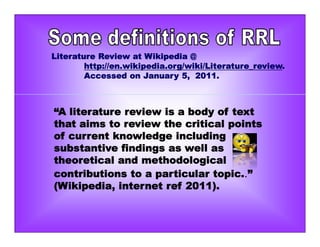 Literature Review at Wikipedia @
http://en.wikipedia.org/wiki/Literature_review.
Accessed on January 5, 2011.
“A literature review is a body of text
that aims to review the critical points
of current knowledge including
substantive findings as well as
theoretical and methodological
contributions to a particular topic..”
(Wikipedia, internet ref 2011).
 