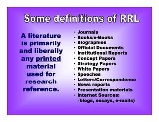 • Journals
• Books/e-Books
• Biographies
• Official Documents
• Institutional Reports
• Concept Papers
• Strategy Papers
• White Papers
• Speeches
• Letters/Correspondence
• News reports
• Presentation materials
• Internet Sources:
(blogs, essays, e-mails)
A literature
is primarily
and liberally
any printed
material
used for
research
reference.
 