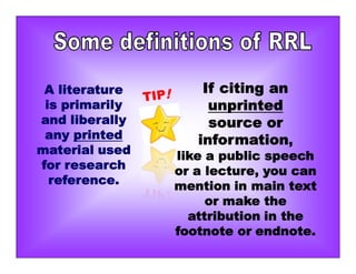 A literature
is primarily
and liberally
any printed
material used
for research
reference.
If citing an
unprinted
source or
information,
like a public speech
or a lecture, you can
mention in main text
or make the
attribution in the
footnote or endnote.
 