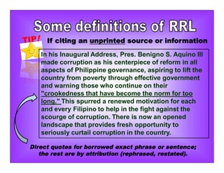 If citing an unprinted source or information
In his Inaugural Address, Pres. Benigno S. Aquino III
made corruption as his centerpiece of reform in all
aspects of Philippine governance, aspiring to lift the
country from poverty through effective government
and warning those who continue on their
"crookedness that have become the norm for too
long." This spurred a renewed motivation for each
and every Filipino to help in the fight against the
scourge of corruption. There is now an opened
landscape that provides fresh opportunity to
seriously curtail corruption in the country.
Direct quotes for borrowed exact phrase or sentence;
the rest are by attribution (rephrased, restated).
 