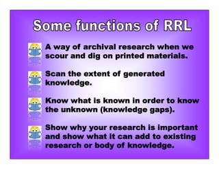 A way of archival research when we
scour and dig on printed materials.
Scan the extent of generated
knowledge.
Know what is known in order to know
the unknown (knowledge gaps).
Show why your research is important
and show what it can add to existing
research or body of knowledge.
 