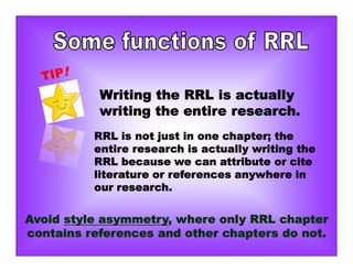 Writing the RRL is actually
writing the entire research.
RRL is not just in one chapter; the
entire research is actually writing the
RRL because we can attribute or cite
literature or references anywhere in
our research.
Avoid style asymmetry, where only RRL chapter
contains references and other chapters do not.
 