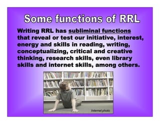 Writing RRL has subliminal functions
that reveal or test our initiative, interest,
energy and skills in reading, writing,
conceptualizing, critical and creative
thinking, research skills, even library
skills and internet skills, among others.
Internet photo
 