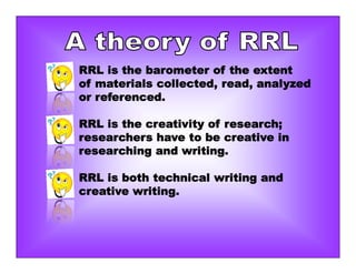 RRL is the barometer of the extent
of materials collected, read, analyzed
or referenced.
RRL is the creativity of research;
researchers have to be creative in
researching and writing.
RRL is both technical writing and
creative writing.
 