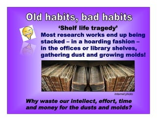 ‘Shelf life tragedy’
Most research works end up being
stacked – in a hoarding fashion –
in the offices or library shelves,
gathering dust and growing molds!
Why waste our intellect, effort, time
and money for the dusts and molds?
Internet photo
 