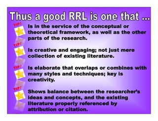 Is in the service of the conceptual or
theoretical framework, as well as the other
parts of the research.
Is creative and engaging; not just mere
collection of existing literature.
Is elaborate that overlaps or combines with
many styles and techniques; key is
creativity.
Shows balance between the researcher’s
ideas and concepts, and the existing
literature properly referenced by
attribution or citation.
 