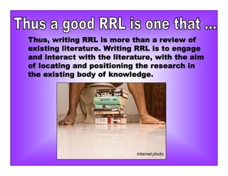 Thus, writing RRL is more than a review of
existing literature. Writing RRL is to engage
and interact with the literature, with the aim
of locating and positioning the research in
the existing body of knowledge.
Internet photo
 