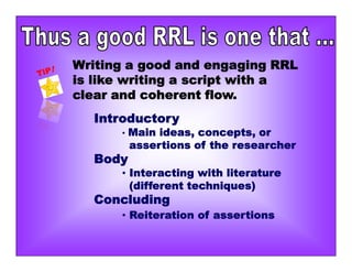 Writing a good and engaging RRL
is like writing a script with a
clear and coherent flow.
Introductory
• Main ideas, concepts, or
assertions of the researcher
Body
• Interacting with literature
(different techniques)
Concluding
• Reiteration of assertions
 