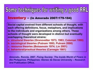 Inventory – (in Amorado 2007:179-184)
Social capital evolved from different schools of thought, with
each offering definitions, focus, metaphors, and implications
to the individuals and organizations among others. These
schools of thought were developed in distinct but eventually
overlapping theoretical strains:
a. structural theories (Granovetter 1973, 1983; Coleman 1990)
b. sociological theories (Putnam 1993; Putnam 2000)
c. resource theories (Boissevain 1974; Lin 2001)
d. behavioral/practical theories (Carnegie 1981)
Amorado, Ronnie. 2007. Fixing Society: The Inside World of Fixers in
the Philippines. Philippines: Ateneo de Davao University – Research
and Publication Office.
 