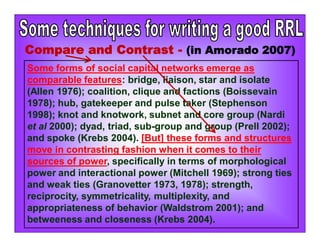 Compare and Contrast - (in Amorado 2007)
Some forms of social capital networks emerge as
comparable features: bridge, liaison, star and isolate
(Allen 1976); coalition, clique and factions (Boissevain
1978); hub, gatekeeper and pulse taker (Stephenson
1998); knot and knotwork, subnet and core group (Nardi
et al 2000); dyad, triad, sub-group and group (Prell 2002);
and spoke (Krebs 2004). [But] these forms and structures
move in contrasting fashion when it comes to their
sources of power, specifically in terms of morphological
power and interactional power (Mitchell 1969); strong ties
and weak ties (Granovetter 1973, 1978); strength,
reciprocity, symmetricality, multiplexity, and
appropriateness of behavior (Waldstrom 2001); and
betweeness and closeness (Krebs 2004).
 