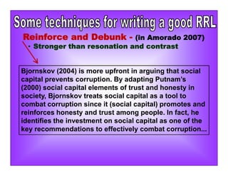 Bjornskov (2004) is more upfront in arguing that social
capital prevents corruption. By adapting Putnam’s
(2000) social capital elements of trust and honesty in
society, Bjornskov treats social capital as a tool to
combat corruption since it (social capital) promotes and
reinforces honesty and trust among people. In fact, he
identifies the investment on social capital as one of the
key recommendations to effectively combat corruption...
Reinforce and Debunk - (in Amorado 2007)
• Stronger than resonation and contrast
 