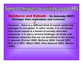 However... there is a different kind of social capital that
emerges in corruption. In other words, it is not always
that social capital is a herald of socially desirable
outcomes. It is also a shrewd harbinger of shady and
shadowy networks that are not beneficial to the society
in general (Zimicki 2000; McGuire 2000; Carroll 2001;
Ray et al 2001; Milani 2003; Hive Network 2003; Warren
2004).
Reinforce and Debunk - (in Amorado 2007)
• Stronger than resonation and contrast
 