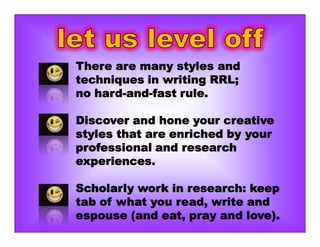 There are many styles and
techniques in writing RRL;
no hard-and-fast rule.
Discover and hone your creative
styles that are enriched by your
professional and research
experiences.
Scholarly work in research: keep
tab of what you read, write and
espouse (and eat, pray and love).
 