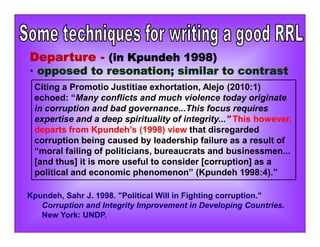Departure - (in Kpundeh 1998)
• opposed to resonation; similar to contrast
Citing a Promotio Justitiae exhortation, Alejo (2010:1)
echoed: “Many conflicts and much violence today originate
in corruption and bad governance...This focus requires
expertise and a deep spirituality of integrity...” This however,
departs from Kpundeh’s (1998) view that disregarded
corruption being caused by leadership failure as a result of
“moral failing of politicians, bureaucrats and businessmen...
[and thus] it is more useful to consider [corruption] as a
political and economic phenomenon” (Kpundeh 1998:4).”
Kpundeh, Sahr J. 1998. "Political Will in Fighting corruption."
Corruption and Integrity Improvement in Developing Countries.
New York: UNDP.
 