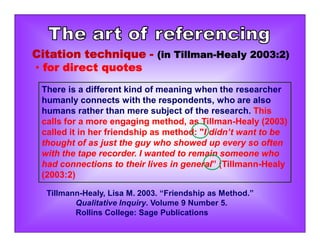 There is a different kind of meaning when the researcher
humanly connects with the respondents, who are also
humans rather than mere subject of the research. This
calls for a more engaging method, as Tillman-Healy (2003)
called it in her friendship as method: "I didn’t want to be
thought of as just the guy who showed up every so often
with the tape recorder. I wanted to remain someone who
had connections to their lives in general” (Tillmann-Healy
(2003:2)
Tillmann-Healy, Lisa M. 2003. “Friendship as Method.”
Qualitative Inquiry. Volume 9 Number 5.
Rollins College: Sage Publications
Citation technique - (in Tillman-Healy 2003:2)
• for direct quotes
 