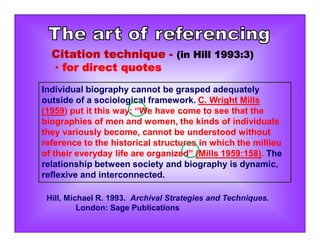 Individual biography cannot be grasped adequately
outside of a sociological framework. C. Wright Mills
(1959) put it this way: “We have come to see that the
biographies of men and women, the kinds of individuals
they variously become, cannot be understood without
reference to the historical structures in which the millieu
of their everyday life are organized” (Mills 1959:158). The
relationship between society and biography is dynamic,
reflexive and interconnected.
Hill, Michael R. 1993. Archival Strategies and Techniques.
London: Sage Publications
Citation technique - (in Hill 1993:3)
• for direct quotes
 