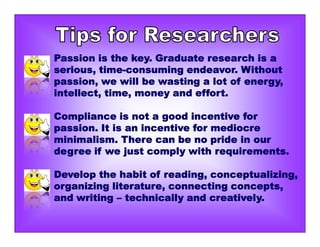 Passion is the key. Graduate research is a
serious, time-consuming endeavor. Without
passion, we will be wasting a lot of energy,
intellect, time, money and effort.
Compliance is not a good incentive for
passion. It is an incentive for mediocre
minimalism. There can be no pride in our
degree if we just comply with requirements.
Develop the habit of reading, conceptualizing,
organizing literature, connecting concepts,
and writing – technically and creatively.
 