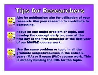 Aim for publication; aim for utilization of your
research. Aim your research to contribute to
something.
Focus on one major problem or topic, and
develop the concept early on, even at the
first day of the first semester of the first year
of our MA/PhD course work.
Use the same problem or topic in all the
graduate subjects/courses in the entire 2-
years (MA) or 5 years (PhD) course work. This
is already building the RRL for the topic.
 