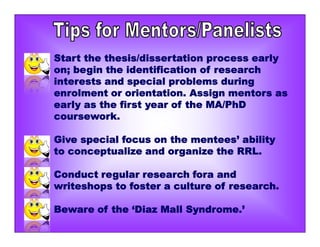 Start the thesis/dissertation process early
on; begin the identification of research
interests and special problems during
enrolment or orientation. Assign mentors as
early as the first year of the MA/PhD
coursework.
Give special focus on the mentees’ ability
to conceptualize and organize the RRL.
Conduct regular research fora and
writeshops to foster a culture of research.
Beware of the ‘Diaz Mall Syndrome.’
 