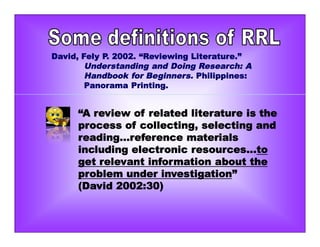 “A review of related literature is the
process of collecting, selecting and
reading...reference materials
including electronic resources...to
get relevant information about the
problem under investigation”
(David 2002:30)
David, Fely P. 2002. “Reviewing Literature.”
Understanding and Doing Research: A
Handbook for Beginners. Philippines:
Panorama Printing.
 
