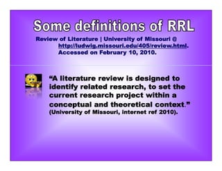 “A literature review is designed to
identify related research, to set the
current research project within a
conceptual and theoretical context.”
(University of Missouri, internet ref 2010).
Review of Literature | University of Missouri @
http://ludwig.missouri.edu/405/review.html.
Accessed on February 10, 2010.
 