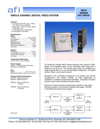 M910
SERIES
MULTIMODE
Features:
 Compatible with NTSC, (RS – 170A &
RS –343A), PAL and SECAM
 Diagnostics: Video, DC Power, Digital
Frame Sync, OLI
 10 Bit Digital Video Transmission
 Serial Digital Transmission
Specifications:
Video:
I/0 Level ...............................1 Vp-p (±3 dB)
I/0 Impedance .............................. 75 Ohms
Bandwidth .........................................7 MHz
Differential Gain ....................................2 %
Differential Phase.................................0.7 °
SNR (Unified Weighted).....................67 dB
Connector ........................................... BNC
Optical:
Wavelength ....................................1310nm
Loss Budget (62.5/125µ)....................12 dB
Transmission Distance........................ 8 km
Connector .............................................. ST
Temperature (Operating)
-40°C to +75°C, non-condensing
Power Supply:
Module – 12 VDC (AFI Part # PS-12D)
Rack Card – AFI SR 20/2
Size:
Module ............................ 4¼” x 4¼” x 11
/8”
Rack Card requires -1 rack slot– 6½”x5”x1”
Product Ordering Information:
MTM-910 Module Transmitter
MRM-910 Module Receiver
RRM-910 Rack Card Receiver
1 Channel
RRM-920 Rack Card Receiver
2 Channels
2/8/15 JPK
SINGLE CHANNEL DIGITAL VIDEO SYSTEM
The American Fibertek M910 Series transmits one channel of high-
quality 10 bit digitized video on one multimode optical fiber over a
distance of up to 8 km. The receiver rack cards are available in a
single channel M910 or a two channel M920 configuration. The M920
utilizes 2 fibers, one for each channel.
Designed to be completely transparent to all camera and monitor
manufacturers, this system requires no field adjustments at
installation or additional maintenance thereafter. Diagnostic indicators
provide a quick visual indication of system status.
Equipment may be ordered as stand alone modules or rack cards
that are mounted in the American Fibertek Card Cages: SR-20/2
or SR-20H/2(redundant power supply).
MTM-910
MRM-910
or
RRM-910ONE
MULTIMODE
FIBERVIDEO
INPUTS
VIDEO
OUTPUTS
RRM-920
or 2
MRM-910s
2
MTM-910s
TWO
MULTIMODE
FIBERS
 