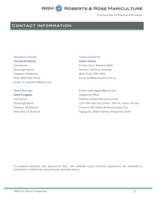 Commercially Confidential Information
RRM Eco Resort Prospectus 12
Contact information
Operations Director
Thomas M Roberts
Concepcion
Busuanga Island
Palawan, Philippines
Mob: 0920 981 5500
Email: tm.roberts11@gmail.com
Technical Director
Robert A Rose
8 Kelat Court, Bayview 0820
Northern Territory, Australia
Mob: 6140 208 2494
Email: bob@pearloyster.com.au
Resort Manager
Ivelle B Legaspi
Concepcion
Busuanga Island
Palawan, Philippines
Mob: 0917 418 4619
Email: ivelle.legaspi@gmail.com
Registered Office
Roberts & Rose Mariculture Corp
12th Floor Net One Center, 26th St. corner 3rd Ave.
Crescent Park West, Bonifacio Global City
Taguig City, Metro Manila, Philippines 1634
A complete Business and Operations Plan, with detailed 6-year financial projections are available to
prospective investors by contacting the directors above.
 