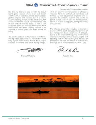 Commercially Confidential Information
RRM Eco Resort Prospectus 3
Day trips by boat are also available to Calauit
Island game reserve where local and African
wildlife, such as crocodiles, zebras, Calamian deer,
giraffes, impalas and bearcats live in a natural
savannah setting. Visitors will be able to dive, fish
or sail within the resort’s 25 square-kilometre area
of inter- and sub-tidal sea leases, as well as visit
south sea pearl and sea cucumber farms. All of
these leases have been carefully selected to be
adjacent to marine parks and WWII wrecks for
diving.
The resort is just over an hour’s travel from Manila,
making it both accessible and retreated from the
busy capital. The Calamian Islands have several
historical landmarks and small fishing villages,
which are ideal for summer vacation or off-season
relaxation for both professional individuals and
families. Special educational programs will be
available for children, students and adults to
collect, identify and look after live marine animals,
as well as enrol in photographic, sailing and SCUBA
diving courses.
The following prospectus includes a descriptive
overview of the resort, background experience of
the management team, description of cottages,
details of the resort staff required, and financial
information relating to annual revenue, capital and
operating costs for the first two years. For ease of
presentation all costs are shown in USD with the
exchange rate at Philippine Pesos 42.00 = 1 USD.
Thomas M Roberts Robert A Rose
 
