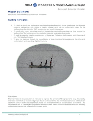Commercially Confidential Information
RRM Eco Resort Prospectus 4
Mission Statement:
Ethical and Sustainable Eco-Tourism in the Philippines
Guiding Principles:
• To create a sound and sustainable hospitality business based on ethical governance that ensures
customer satisfaction with visiting a healthy coastal rural marine environment known for its
biodiversity and underwater WWII wreck diving and pearling industries.
• To construct a resort using best-practice, ecologically sustainable practices that help protect the
biodiversity of the local environment, including historical underwater landmarks.
• To build a rewarding vacation environment in Busuanga, Philippines that respects both Filipino and
non-Filipino cultural values.
• To grow the business through the consolidation of local, traditional knowledge and life styles and
contemporary understanding of global markets.
Disclaimer
The information in this document is intended to express the opinions of the proponents only. Financially
interested individuals or investment groups should understand that the information contained relates to an
eco-resort venture at the developmental phase and involvement should be considered speculative. No
responsibility will be taken by the proponents of this document for the financial decisions or actions made by
others on the basis of the information contained within.
 