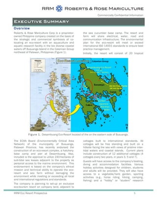 Commercially Confidential Information
RRM Eco Resort Prospectus 5
Figure 1. Desambuang Eco-Resort located of the on the eastern side of Busuanga.
Executive Summary
Overview
Roberts & Rose Mariculture Corp is a proprietor-
owned Philippine company created on the basis of
the strategic and commercial symbiosis of co-
locating an eco-resort with an aquaculture and
aquatic research facility in the bio diverse coastal
waters off Busuanga Island in the Calamian Group
northeast of Palawan, Philippines (Figure 1).
The ECAN Board (Environmentally Critical Area
Network) of the municipality of Busuanga,
Palawan Province, has recently endorsed the
construction of an eco-resort complex, a hatchery-
base camp and pier at Desambuang. Also,
included is the approval to utilize 240-hectares of
sub-tidal sea leases adjacent to the property as
personal access to the marine environment. This
endorsement is based on the company’s ethical
mission and technical ability to operate the eco-
resort and sea farm without damaging the
environment while meeting or exceeding all local
and international regulations and standards.
The company is planning to set-up an exclusive
eco-tourism resort on company land, adjacent to
the sea cucumber base camp. The resort and
farm will share electrical, water, road and
communication infrastructure. The environmental
plan for the eco-resort will meet or exceed
international ISO 14001 standards to ensure best
practice management.
Initially, the resort will consist of 20 tropical
cottages built to international standards. All
cottages will be free standing and built on a
hillside facing the sea with views of pristine inter-
tidal waters and coastal islands. Current plans
include construction of 12 additional cottages (4
cottages every two years, in years 3, 5 and 7).
Guests will have access to the company’s boating,
diving and accommodation facilities. Various
holiday activities designed for children, students
and adults will be provided. They will also have
access to a vegetable/herb garden, sporting
activities (e.g., horse riding, hiking, camping,
fishing) and a “hobby” or “student” research
 