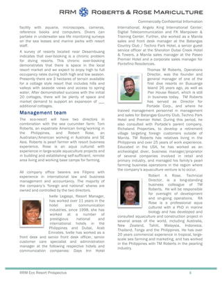 Commercially Confidential Information
RRM Eco Resort Prospectus 6
facility with aquaria, microscopes, cameras,
reference books and computers. Divers can
partake in underwater sea life monitoring surveys
on the sea leases and marine parks with resort
staff.
A survey of resorts located near Desambuang
indicates that over-booking is a chronic problem
for diving resorts. This chronic over-booking
demonstrates that there is space in the local
resort market and we expect to enjoy high to full
occupancy rates during both high and low season.
Presently there are 3 hectares of terrain available
for a cottage style resort that includes hills and
valleys with seaside views and access to spring
water. After demonstrated success with the initial
20 cottages, there will be plenty of space and
market demand to support an expansion of ___
additional cottages.
Management team
The eco-resort will have two directors in
combination with the sea cucumber farm: Tom
Roberts, an expatriate American living/working in
the Philippines, and Robert Rose, an
Australian/American working in Australia and SE
Asia. Roberts is pearl farmer with resort business
experience. Rose is an aqua culturist with
experience in large-scale aquaculture projects and
in building and establishing self-sufficient, remote
area living and working base camps for farming.
All company office bearers are Filipino with
experience in international law and business
management and accountancy. The majority of
the company’s ‘foreign and national’ shares are
owned and controlled by the two directors.
Ivelle Legaspi, Resort Manager,
has worked over 11 years in the
hotel and communication
industries, since 1998, she has
worked at a number of
prestigious national and
international hotels in the
Philippines and Dubai, Arab
Emirates. Ivelle has worked as a
front desk and senior front desk officer, senior
customer care specialist and administration
manager at the following respective hotels and
communication companies: Days Inn Hotel
International; Angelo King International Center;
Digital Telecommunication and FK Manpower &
Training Center. Further, she worked as a Manila
sales and front desk manager at the Batangas
Country Club / Techno Park Hotel, a senior guest
service officer at the Sheraton Dubai Creek Hotel
& Towers, a Manila sales manager at the Paseo
Premier Hotel and a corporate sales manager for
Pontefino Residences.
Thomas M Roberts, Operations
Director, was the founder and
general manager of one of the
first dive resorts on Busuanga
Island 26 years ago, as well as
Pier House Resort, which is still
in business today. TM Roberts
has served as Director for
Portade Corp., and where he
trained management personnel in management
and sales for Batangas Country Club, Techno Park
Hotel and Premier Hotel. During this period, he
also consulted with Portade’s parent company,
Richaland Properties, to develop a retirement
village targeting foreign customers outside of
Manila. TM Roberts has relatives living in the
Philippines and over 25 years of work experience.
Educated in the USA, he has worked as an
archeologist diver, business manager/proprietor
of several companies involved in retail and
primary industry, and managed his family’s pearl
farming business operations in the region where
the company’s aquaculture venture is to occur.
Robert A Rose, Technical
Director, is a long-standing
business colleague of TM
Roberts. He will be responsible
for oversight of development
and on-going operations. RA
Rose is a professional aqua
culturist with a PhD in marine
biology and has developed and
consulted aquaculture and construction project in
several areas of the world, including Australia,
New Zealand, Tahiti, Malaysia, Indonesia,
Thailand, Tonga and the Philippines. He has over
20 years commercial experience in tropical, large-
scale sea farming and marketing, and has worked
in the Philippines with TM Roberts in the pearling
industry.
 